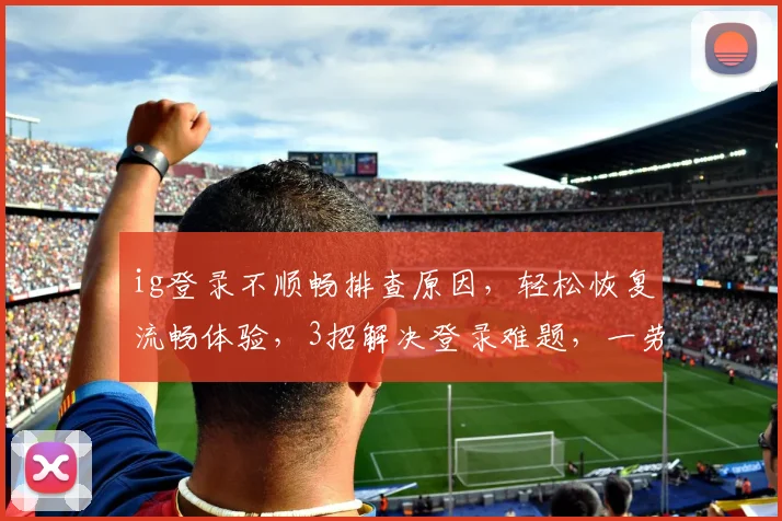 ig登录不顺畅排查原因，轻松恢复流畅体验，3招解决登录难题，一劳永逸