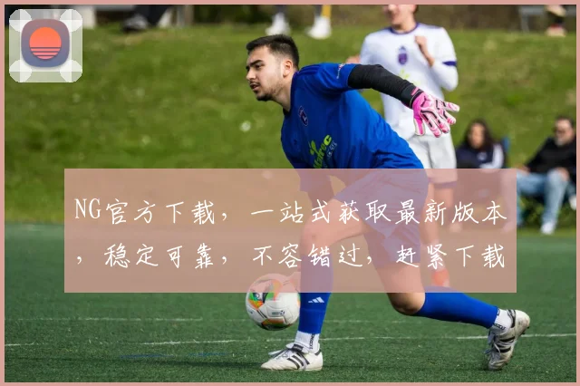 NG官方下载，一站式获取最新版本，稳定可靠，不容错过，赶紧下载体验