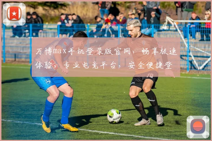 万博max手机登录版官网，畅享极速体验，专业电竞平台，安全便捷登录，一触即达