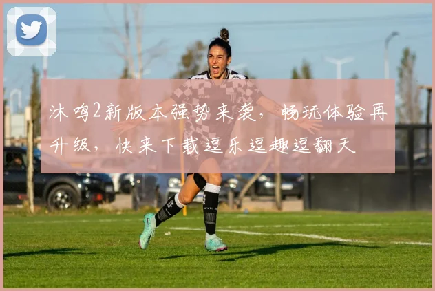 沐鸣2新版本强势来袭，畅玩体验再升级，快来下载逗乐逗趣逗翻天